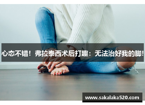 心态不错！弗拉泰西术后打趣：无法治好我的脚!