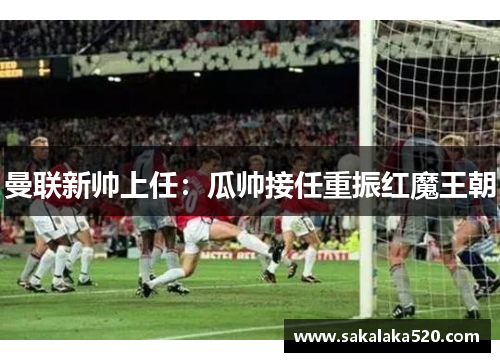 曼联新帅上任：瓜帅接任重振红魔王朝